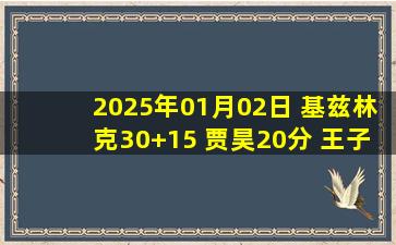 2025年01月02日 基兹林克30+15 贾昊20分 王子瑞14+14 吉林险胜宁波止4连败